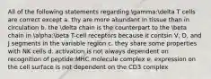 All of the following statements regarding gamma:delta T cells are correct except a. thy are more abundant in tissue than in circulation b. the delta chain is the counterpart to the beta chain in alpha:beta T-cell receptors because it contsin V, D, and J segments in the variable region c. they share some properties with NK cells d. activation is not always dependent on recognition of peptide:MHC molecule complex e. expression on the cell surface is not dependent on the CD3 complex