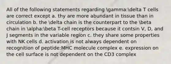 All of the following statements regarding gamma:delta T cells are correct except a. thy are more abundant in tissue than in circulation b. the delta chain is the counterpart to the beta chain in alpha:beta T-cell receptors because it contsin V, D, and J segments in the variable region c. they share some properties with NK cells d. activation is not always dependent on recognition of peptide:MHC molecule complex e. expression on the cell surface is not dependent on the CD3 complex