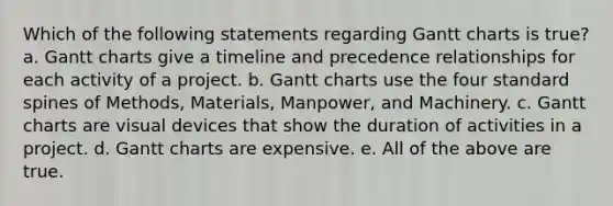 Which of the following statements regarding Gantt charts is true? a. Gantt charts give a timeline and precedence relationships for each activity of a project. b. Gantt charts use the four standard spines of Methods, Materials, Manpower, and Machinery. c. Gantt charts are visual devices that show the duration of activities in a project. d. Gantt charts are expensive. e. All of the above are true.