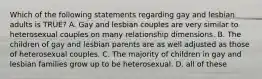 Which of the following statements regarding gay and lesbian adults is TRUE? A. Gay and lesbian couples are very similar to heterosexual couples on many relationship dimensions. B. The children of gay and lesbian parents are as well adjusted as those of heterosexual couples. C. The majority of children in gay and lesbian families grow up to be heterosexual. D. all of these