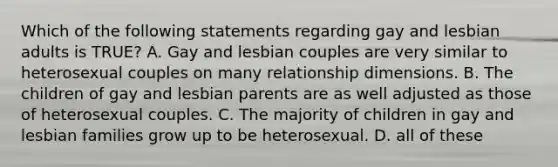 Which of the following statements regarding gay and lesbian adults is TRUE? A. Gay and lesbian couples are very similar to heterosexual couples on many relationship dimensions. B. The children of gay and lesbian parents are as well adjusted as those of heterosexual couples. C. The majority of children in gay and lesbian families grow up to be heterosexual. D. all of these