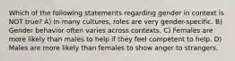 Which of the following statements regarding gender in context is NOT true? A) In many cultures, roles are very gender-specific. B) Gender behavior often varies across contexts. C) Females are more likely than males to help if they feel competent to help. D) Males are more likely than females to show anger to strangers.