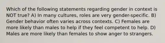 Which of the following statements regarding gender in context is NOT true? A) In many cultures, roles are very gender-specific. B) Gender behavior often varies across contexts. C) Females are more likely than males to help if they feel competent to help. D) Males are more likely than females to show anger to strangers.