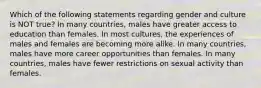 Which of the following statements regarding gender and culture is NOT true? In many countries, males have greater access to education than females. In most cultures, the experiences of males and females are becoming more alike. In many countries, males have more career opportunities than females. In many countries, males have fewer restrictions on sexual activity than females.