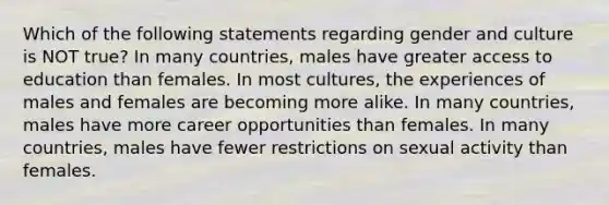 Which of the following statements regarding gender and culture is NOT true? In many countries, males have greater access to education than females. In most cultures, the experiences of males and females are becoming more alike. In many countries, males have more career opportunities than females. In many countries, males have fewer restrictions on sexual activity than females.