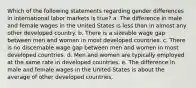 Which of the following statements regarding gender differences in international labor markets is true? a. The difference in male and female wages in the United States is less than in almost any other developed country. b. There is a sizeable wage gap between men and women in most developed countries. c. There is no discernable wage gap between men and women in most developed countries. d. Men and women are typically employed at the same rate in developed countries. e. The difference in male and female wages in the United States is about the average of other developed countries.