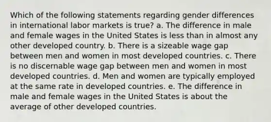 Which of the following statements regarding gender differences in international labor markets is true? a. The difference in male and female wages in the United States is <a href='https://www.questionai.com/knowledge/k7BtlYpAMX-less-than' class='anchor-knowledge'>less than</a> in almost any other developed country. b. There is a sizeable wage gap between men and women in most developed countries. c. There is no discernable wage gap between men and women in most developed countries. d. Men and women are typically employed at the same rate in developed countries. e. The difference in male and female wages in the United States is about the average of other developed countries.