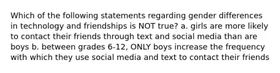 Which of the following statements regarding gender differences in technology and friendships is NOT true? a. girls are more likely to contact their friends through text and social media than are boys b. between grades 6-12, ONLY boys increase the frequency with which they use social media and text to contact their friends