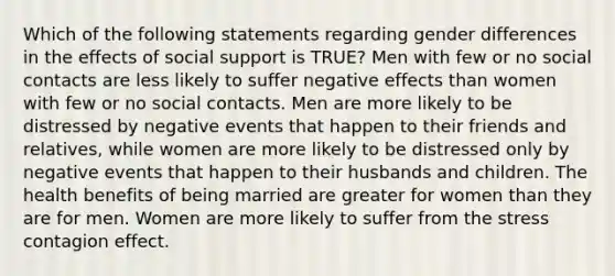 Which of the following statements regarding gender differences in the effects of social support is TRUE? Men with few or no social contacts are less likely to suffer negative effects than women with few or no social contacts. Men are more likely to be distressed by negative events that happen to their friends and relatives, while women are more likely to be distressed only by negative events that happen to their husbands and children. The health benefits of being married are greater for women than they are for men. Women are more likely to suffer from the stress contagion effect.