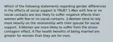 Which of the following statements regarding gender differences in the effects of social support is TRUE? 1-Men with few or no social contacts are less likely to suffer negative effects than women with few or no social contacts. 2-Women tend to rely most heavily on the relationship with their spouse for social support. 3-Women are more likely to suffer from the stress contagion effect. 4-The health benefits of being married are greater for women than they are for men.