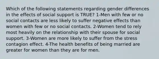 Which of the following statements regarding gender differences in the effects of social support is TRUE? 1-Men with few or no social contacts are less likely to suffer negative effects than women with few or no social contacts. 2-Women tend to rely most heavily on the relationship with their spouse for social support. 3-Women are more likely to suffer from the stress contagion effect. 4-The health benefits of being married are greater for women than they are for men.