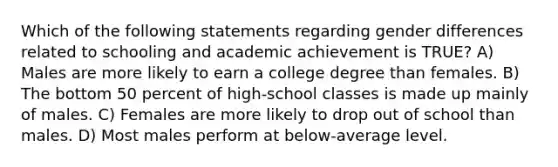 Which of the following statements regarding gender differences related to schooling and academic achievement is TRUE? A) Males are more likely to earn a college degree than females. B) The bottom 50 percent of high-school classes is made up mainly of males. C) Females are more likely to drop out of school than males. D) Most males perform at below-average level.