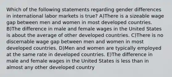 Which of the following statements regarding gender differences in international labor markets is true? A)There is a sizeable wage gap between men and women in most developed countries. B)The difference in male and female wages in the United States is about the average of other developed countries. C)There is no discernable wage gap between men and women in most developed countries. D)Men and women are typically employed at the same rate in developed countries. E)The difference in male and female wages in the United States is less than in almost any other developed country