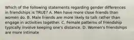 Which of the following statements regarding gender differences in friendships is TRUE? A. Men have more close friends than women do. B. Male friends are more likely to talk rather than engage in activities together. C. Female patterns of friendship typically involve keeping one's distance. D. Women's friendships are more intimate