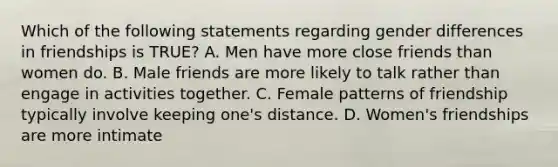 Which of the following statements regarding gender differences in friendships is TRUE? A. Men have more close friends than women do. B. Male friends are more likely to talk rather than engage in activities together. C. Female patterns of friendship typically involve keeping one's distance. D. Women's friendships are more intimate