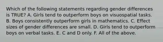 Which of the following statements regarding gender differences is TRUE? A. Girls tend to outperform boys on visuospatial tasks. B. Boys consistently outperform girls in mathematics. C. Effect sizes of gender differences are small. D. Girls tend to outperform boys on verbal tasks. E. C and D only. F. All of the above.