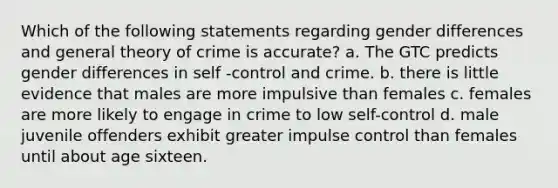 Which of the following statements regarding gender differences and general theory of crime is accurate? a. The GTC predicts gender differences in self -control and crime. b. there is little evidence that males are more impulsive than females c. females are more likely to engage in crime to low self-control d. male juvenile offenders exhibit greater impulse control than females until about age sixteen.