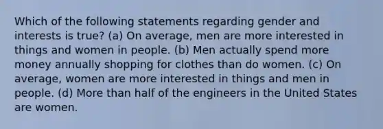 Which of the following statements regarding gender and interests is true? (a) On average, men are more interested in things and women in people. (b) Men actually spend more money annually shopping for clothes than do women. (c) On average, women are more interested in things and men in people. (d) More than half of the engineers in the United States are women.