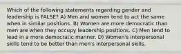 Which of the following statements regarding gender and leadership is FALSE? A) Men and women tend to act the same when in similar positions. B) Women are more democratic than men are when they occupy leadership positions. C) Men tend to lead in a more democratic manner. D) Women's interpersonal skills tend to be better than men's interpersonal skills.