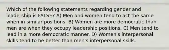 Which of the following statements regarding gender and leadership is FALSE? A) Men and women tend to act the same when in similar positions. B) Women are more democratic than men are when they occupy leadership positions. C) Men tend to lead in a more democratic manner. D) Women's interpersonal skills tend to be better than men's interpersonal skills.