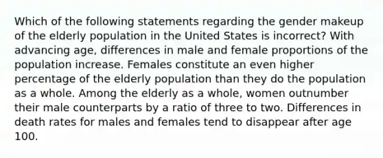 Which of the following statements regarding the gender makeup of the elderly population in the United States is incorrect? With advancing age, differences in male and female proportions of the population increase. Females constitute an even higher percentage of the elderly population than they do the population as a whole. Among the elderly as a whole, women outnumber their male counterparts by a ratio of three to two. Differences in death rates for males and females tend to disappear after age 100.