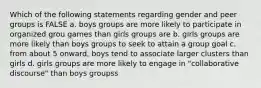 Which of the following statements regarding gender and peer groups is FALSE a. boys groups are more likely to participate in organized grou games than girls groups are b. girls groups are more likely than boys groups to seek to attain a group goal c. from about 5 onward, boys tend to associate larger clusters than girls d. girls groups are more likely to engage in "collaborative discourse" than boys groupss