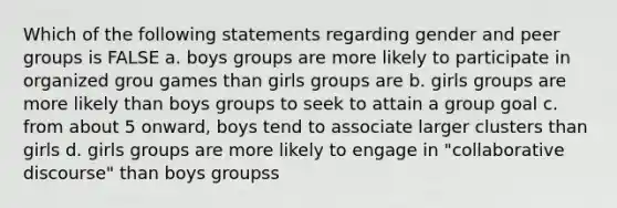 Which of the following statements regarding gender and peer groups is FALSE a. boys groups are more likely to participate in organized grou games than girls groups are b. girls groups are more likely than boys groups to seek to attain a group goal c. from about 5 onward, boys tend to associate larger clusters than girls d. girls groups are more likely to engage in "collaborative discourse" than boys groupss