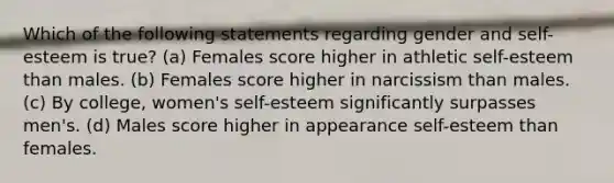 Which of the following statements regarding gender and self-esteem is true? (a) Females score higher in athletic self-esteem than males. (b) Females score higher in narcissism than males. (c) By college, women's self-esteem significantly surpasses men's. (d) Males score higher in appearance self-esteem than females.