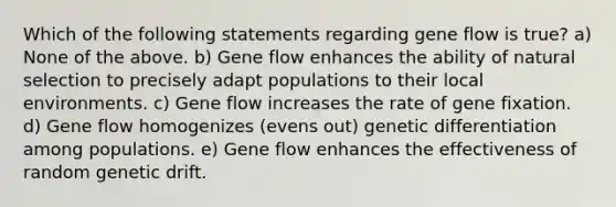 Which of the following statements regarding gene flow is true? a) None of the above. b) Gene flow enhances the ability of natural selection to precisely adapt populations to their local environments. c) Gene flow increases the rate of gene fixation. d) Gene flow homogenizes (evens out) genetic differentiation among populations. e) Gene flow enhances the effectiveness of random genetic drift.