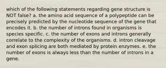 which of the following statements regarding gene structure is NOT false? a. the amino acid sequence of a polypeptide can be precisely predicted by the nucleotide sequence of the gene that encodes it. b. the number of introns found in organisms is species specific. c. the number of exons and introns generally correlate to the complexity of the organisms. d. intron cleavage and exon splicing are both mediated by protein enzymes. e. the number of exons is always <a href='https://www.questionai.com/knowledge/k7BtlYpAMX-less-than' class='anchor-knowledge'>less than</a> the number of introns in a gene.