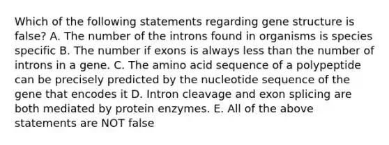 Which of the following statements regarding gene structure is false? A. The number of the introns found in organisms is species specific B. The number if exons is always less than the number of introns in a gene. C. The amino acid sequence of a polypeptide can be precisely predicted by the nucleotide sequence of the gene that encodes it D. Intron cleavage and exon splicing are both mediated by protein enzymes. E. All of the above statements are NOT false