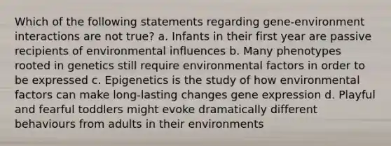 Which of the following statements regarding gene-environment interactions are not true? a. Infants in their first year are passive recipients of environmental influences b. Many phenotypes rooted in genetics still require environmental factors in order to be expressed c. Epigenetics is the study of how environmental factors can make long-lasting changes gene expression d. Playful and fearful toddlers might evoke dramatically different behaviours from adults in their environments