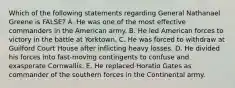 Which of the following statements regarding General Nathanael Greene is FALSE? A. He was one of the most effective commanders in the American army. B. He led American forces to victory in the battle at Yorktown. C. He was forced to withdraw at Guilford Court House after inflicting heavy losses. D. He divided his forces into fast-moving contingents to confuse and exasperate Cornwallis. E. He replaced Horatio Gates as commander of the southern forces in the Continental army.