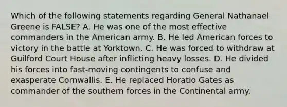 Which of the following statements regarding General Nathanael Greene is FALSE? A. He was one of the most effective commanders in the American army. B. He led American forces to victory in the battle at Yorktown. C. He was forced to withdraw at Guilford Court House after inflicting heavy losses. D. He divided his forces into fast-moving contingents to confuse and exasperate Cornwallis. E. He replaced Horatio Gates as commander of the southern forces in the Continental army.