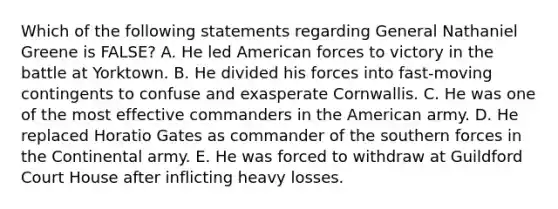 Which of the following statements regarding General Nathaniel Greene is FALSE? A. He led American forces to victory in the battle at Yorktown. B. He divided his forces into fast-moving contingents to confuse and exasperate Cornwallis. C. He was one of the most effective commanders in the American army. D. He replaced Horatio Gates as commander of the southern forces in the Continental army. E. He was forced to withdraw at Guildford Court House after inflicting heavy losses.