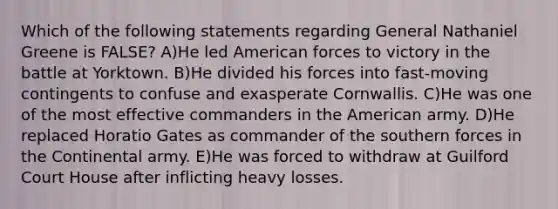 Which of the following statements regarding General Nathaniel Greene is FALSE? A)He led American forces to victory in the battle at Yorktown. B)He divided his forces into fast-moving contingents to confuse and exasperate Cornwallis. C)He was one of the most effective commanders in the American army. D)He replaced Horatio Gates as commander of the southern forces in the Continental army. E)He was forced to withdraw at Guilford Court House after inflicting heavy losses.