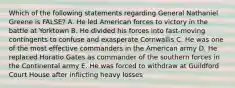 Which of the following statements regarding General Nathaniel Greene is FALSE? A. He led American forces to victory in the battle at Yorktown B. He divided his forces into fast-moving contingents to confuse and exasperate Cornwallis C. He was one of the most effective commanders in the American army D. He replaced Horatio Gates as commander of the southern forces in the Continental army E. He was forced to withdraw at Guildford Court House after inflicting heavy losses