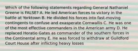 Which of the following statements regarding General Nathaniel Greene is FALSE? A. He led American forces to victory in the battle at Yorktown B. He divided his forces into fast-moving contingents to confuse and exasperate Cornwallis C. He was one of the most effective commanders in the American army D. He replaced Horatio Gates as commander of the southern forces in the Continental army E. He was forced to withdraw at Guildford Court House after inflicting heavy losses