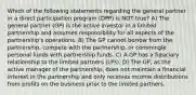 Which of the following statements regarding the general partner in a direct participation program (DPP) is NOT true? A) The general partner (GP) is the active investor in a limited partnership and assumes responsibility for all aspects of the partnership's operations. B) The GP cannot borrow from the partnership, compete with the partnership, or commingle personal funds with partnership funds. C) A GP has a fiduciary relationship to the limited partners (LPs). D) The GP, as the active manager of the partnership, does not maintain a financial interest in the partnership and only receives income distributions from profits on the business prior to the limited partners.