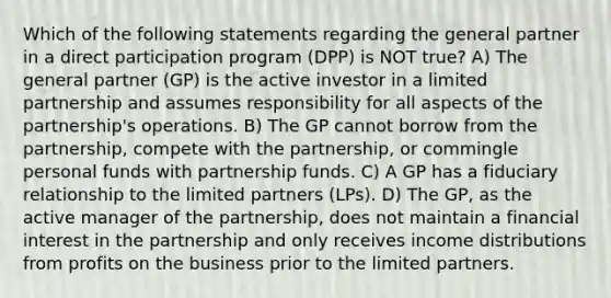 Which of the following statements regarding the general partner in a direct participation program (DPP) is NOT true? A) The general partner (GP) is the active investor in a limited partnership and assumes responsibility for all aspects of the partnership's operations. B) The GP cannot borrow from the partnership, compete with the partnership, or commingle personal funds with partnership funds. C) A GP has a fiduciary relationship to the limited partners (LPs). D) The GP, as the active manager of the partnership, does not maintain a financial interest in the partnership and only receives income distributions from profits on the business prior to the limited partners.