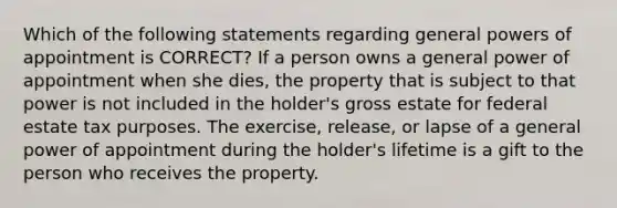 Which of the following statements regarding general powers of appointment is CORRECT? If a person owns a general power of appointment when she dies, the property that is subject to that power is not included in the holder's gross estate for federal estate tax purposes. The exercise, release, or lapse of a general power of appointment during the holder's lifetime is a gift to the person who receives the property.