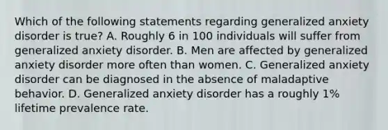 Which of the following statements regarding generalized anxiety disorder is true? A. Roughly 6 in 100 individuals will suffer from generalized anxiety disorder. B. Men are affected by generalized anxiety disorder more often than women. C. Generalized anxiety disorder can be diagnosed in the absence of maladaptive behavior. D. Generalized anxiety disorder has a roughly 1% lifetime prevalence rate.