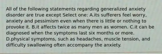 All of the following statements regarding generalized anxiety disorder are true except Select one: A.its sufferers feel worry, anxiety and pessimism even when there is little or nothing to provoke it. B.it affects twice as many men as women. C.it can be diagnosed when the symptoms last six months or more. D.physical symptoms, such as headaches, muscle tension, and difficulty swallowing often accompany the anxiety.