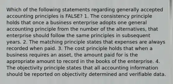 Which of the following statements regarding generally accepted accounting principles is FALSE? 1. The consistency principle holds that once a business enterprise adopts one general accounting principle from the number of the alternatives, that enterprise should follow the same principles in subsequent years. 2. The matching principle states that expenses are always recorded when paid. 3. The cost principle holds that when a business requires an asset, the amount paid for is the appropriate amount to record in the books of the enterprise. 4. The objectivity principle states that all accounting information should be reported on objectivity determined and verifiable data.