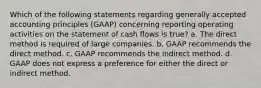 Which of the following statements regarding generally accepted accounting principles (GAAP) concerning reporting operating activities on the statement of cash flows is true? a. The direct method is required of large companies. b. GAAP recommends the direct method. c. GAAP recommends the indirect method. d. GAAP does not express a preference for either the direct or indirect method.