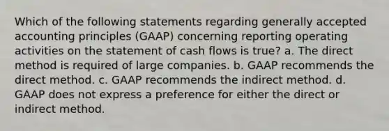 Which of the following statements regarding generally accepted accounting principles (GAAP) concerning reporting operating activities on the statement of cash flows is true? a. The direct method is required of large companies. b. GAAP recommends the direct method. c. GAAP recommends the indirect method. d. GAAP does not express a preference for either the direct or indirect method.