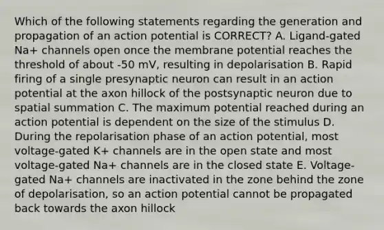 Which of the following statements regarding the generation and propagation of an action potential is CORRECT? A. Ligand-gated Na+ channels open once the membrane potential reaches the threshold of about -50 mV, resulting in depolarisation B. Rapid firing of a single presynaptic neuron can result in an action potential at the axon hillock of the postsynaptic neuron due to spatial summation C. The maximum potential reached during an action potential is dependent on the size of the stimulus D. During the repolarisation phase of an action potential, most voltage-gated K+ channels are in the open state and most voltage-gated Na+ channels are in the closed state E. Voltage-gated Na+ channels are inactivated in the zone behind the zone of depolarisation, so an action potential cannot be propagated back towards the axon hillock