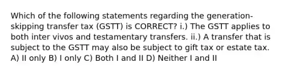 Which of the following statements regarding the generation-skipping transfer tax (GSTT) is CORRECT? i.) The GSTT applies to both inter vivos and testamentary transfers. ii.) A transfer that is subject to the GSTT may also be subject to gift tax or estate tax. A) II only B) I only C) Both I and II D) Neither I and II