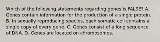 Which of the following statements regarding genes is FALSE? A. Genes contain information for the production of a single protein. B. In sexually reproducing species, each somatic cell contains a single copy of every gene. C. Genes consist of a long sequence of DNA. D. Genes are located on chromosomes.