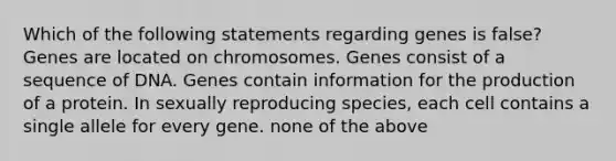 Which of the following statements regarding genes is false? Genes are located on chromosomes. Genes consist of a sequence of DNA. Genes contain information for the production of a protein. In sexually reproducing species, each cell contains a single allele for every gene. none of the above